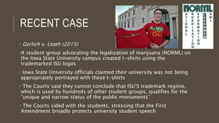 RECENT CASE
• Gerlich v. Leath (2015)
•A student group advocating the legalization of marijuana (NORML) on
the Iowa State University campus created t-shirts using the
trademarked ISU logos
• Iowa State University officials claimed their university was not being
appropriately portrayed with these t-shirts
• The Courts said they cannot conclude that ISU’S trademark regime,
which is used by hundreds of other student groups, qualifies for the
“unique and narrow status of the public monuments”
• The Courts sided with the students, stressing that the First
Amendment broadly protects university student speech
 