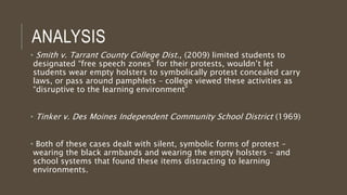 ANALYSIS
• Smith v. Tarrant County College Dist., (2009) limited students to
designated “free speech zones” for their protests, wouldn’t let
students wear empty holsters to symbolically protest concealed carry
laws, or pass around pamphlets – college viewed these activities as
“disruptive to the learning environment”
• Tinker v. Des Moines Independent Community School District (1969)
• Both of these cases dealt with silent, symbolic forms of protest –
wearing the black armbands and wearing the empty holsters – and
school systems that found these items distracting to learning
environments.
 