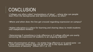 CONCLUSION
• Colleges are often called “marketplaces of ideas” – where else can people
learn from the backgrounds and opinions of others so often?
• Where and when does the line get crossed regarding expression on campus?
• Higher education is a place for learning and sharing ideas to mold students
into independent thinkers
• Determining if something is truly offensive or if college officials are overly
censoring the expression of students is an ongoing argument
“Mere dissemination of ideas – no matter how offensive or to good taste – on
a state university campus may not be shut off in the name alone of
‘conventions of decency’” (Olson 2017, p. 33)
 
