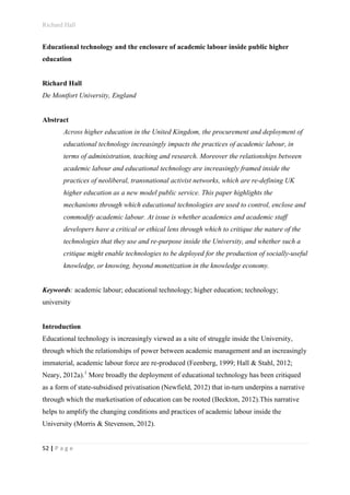 Richard Hall
52 | P a g e
Educational technology and the enclosure of academic labour inside public higher
education
Richard Hall
De Montfort University, England
Abstract
Across higher education in the United Kingdom, the procurement and deployment of
educational technology increasingly impacts the practices of academic labour, in
terms of administration, teaching and research. Moreover the relationships between
academic labour and educational technology are increasingly framed inside the
practices of neoliberal, transnational activist networks, which are re-defining UK
higher education as a new model public service. This paper highlights the
mechanisms through which educational technologies are used to control, enclose and
commodify academic labour. At issue is whether academics and academic staff
developers have a critical or ethical lens through which to critique the nature of the
technologies that they use and re-purpose inside the University, and whether such a
critique might enable technologies to be deployed for the production of socially-useful
knowledge, or knowing, beyond monetization in the knowledge economy.
Keywords: academic labour; educational technology; higher education; technology;
university
Introduction
Educational technology is increasingly viewed as a site of struggle inside the University,
through which the relationships of power between academic management and an increasingly
immaterial, academic labour force are re-produced (Feenberg, 1999; Hall & Stahl, 2012;
Neary, 2012a).1
More broadly the deployment of educational technology has been critiqued
as a form of state-subsidised privatisation (Newfield, 2012) that in-turn underpins a narrative
through which the marketisation of education can be rooted (Beckton, 2012).This narrative
helps to amplify the changing conditions and practices of academic labour inside the
University (Morris & Stevenson, 2012).
 