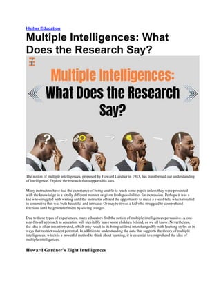 Higher Education
Multiple Intelligences: What
Does the Research Say?
The notion of multiple intelligences, proposed by Howard Gardner in 1983, has transformed our understanding
of intelligence. Explore the research that supports his idea.
Many instructors have had the experience of being unable to reach some pupils unless they were presented
with the knowledge in a totally different manner or given fresh possibilities for expression. Perhaps it was a
kid who struggled with writing until the instructor offered the opportunity to make a visual tale, which resulted
in a narrative that was both beautiful and intricate. Or maybe it was a kid who struggled to comprehend
fractions until he generated them by slicing oranges.
Due to these types of experiences, many educators find the notion of multiple intelligences persuasive. A one-
size-fits-all approach to education will inevitably leave some children behind, as we all know. Nevertheless,
the idea is often misinterpreted, which may result in its being utilized interchangeably with learning styles or in
ways that restrict student potential. In addition to understanding the data that supports the theory of multiple
intelligences, which is a powerful method to think about learning, it is essential to comprehend the idea of
multiple intelligences.
Howard Gardner’s Eight Intelligences
 
