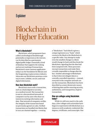 SPONSORED BY:
Explainer
Blockchain in
HigherEducation
What is blockchain?
Blockchain, which proponents have
called a technological breakthrough
potentially as important as the internet,
can be described as a permanent,
digital public ledger. Essentially a kind
of database that supports the making
and secure tracking of transactions,
blockchain’s most common application
today is as the foundation for Bitcoin and
the burgeoning cryptocurrency industry.
Advocates say blockchain promises a new
way to store, validate, secure, and trust
digital information.
How does blockchain work?
Blockchain starts with a transaction,
such as a bank deposit or an entry
on a medical record. The transaction
is sent to a decentralized network of
computers run by users who share an
interest in tracking information and
data. That network of computers verifies
the integrity of the transaction based
on previously agreed-on rules. Verified
transactions are bundled into blocks that
in turn are chained together—creating
a “blockchain.” Each block is given a
unique tag known as a “hash,” which
connects the block to the blockchain in
a specific order. Any attempt to make
even the smallest change in a block
would change its hash and thus break the
blockchain, signaling that the data had
been tampered with. These processes
encrypt transactions and make them
virtually impossible to change after the
fact. Another advantage to blockchain
is that it does not relegate data to a
centrally controlled repository—instead,
everyone in the computer network can
see the transaction. Blockchain has been
described as a more democratic means
of sharing data and for ensuring security,
authenticity, and transparency of given
transactions.
How are colleges using blockchain
today?
While it is still very much in the early
days, a few colleges and universities have
begun to experiment with blockchain as a
means to verify academic credentials like
degrees, certificates, and transcripts. One
 