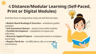 4.Distance/Modular Learning (Self-Paced,
Print or Digital Modules)
Activities focus on independent study and self-directed tasks.
• Module-Based Readings & Exercises – worksheets, guided
questions.
• Self-Assessment Quizzes – practice tests within modules.
• Portfolio Development – compilation of outputs and
reflections.
• Research/Applied Projects – community-based or workplace-
based tasks.
• Regular Check-ins – via SMS, phone calls, or occasional
consultations.
 