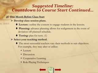 One Month Before Class Start
 Develop class session plans.
 Lecture: outline the content to engage students in the lessons.
 Planning: advance planning allows for realignment in the event of
deviation off planned schedule.
 Testing: plan for tests. (1)
 Select your teaching method.
 The most successful teachers vary their methods to suit objectives.
For example, they may alter or utilize:
 Lecture
 Discussion
 Cooperative Learning
 Role Playing Techniques
Suggested Timeline:
Countdown to Course Start Continued…
 