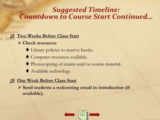  Two Weeks Before Class Start
 Check resources
 Library policies to reserve books.
 Computer resources available.
 Photocopying of exams and/or course material.
 Available technology.
 One Week Before Class Start
 Send students a welcoming email in introduction (if
available).
Suggested Timeline:
Countdown to Course Start Continued…
 