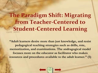 The Paradigm Shift: Migrating
from Teacher-Centered to
Student-Centered Learning
“Adult learners desire more than just knowledge, and resist
pedagogical teaching strategies such as drills, rote,
memorization, and examinations. The andragogical model
focuses more on the educator as facilitator who makes
resources and procedures available to the adult learner.” (1)
 