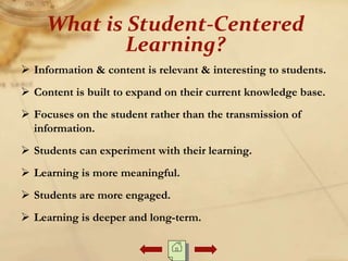  Information & content is relevant & interesting to students.
 Content is built to expand on their current knowledge base.
 Focuses on the student rather than the transmission of
information.
 Students can experiment with their learning.
 Learning is more meaningful.
 Students are more engaged.
 Learning is deeper and long-term.
What is Student-Centered
Learning?
 