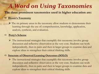The three prominent taxonomies used in higher education are:
 Bloom’s Taxonomy
 The six primary areas in the taxonomy allow students to demonstrate their
learning through the use of: comprehension, knowledge, application,
analysis, synthesis, and evaluation.
 Perry’s Scheme
 The instructional strategies that exemplify this taxonomy involve group
discussion and reflective observation at the very core. Students can work
independently, then in pairs and then in larger groups to examine data and
explore ideas to strengthen their critical thinking skills.
 Structure of Observed Learning Outcomes (SOLO)
 The instructional strategies that exemplify this taxonomy involve group
discussion and reflective observation at the very core. Students can work
independently, then in pairs and then in larger groups to examine data and
explore ideas to strengthen their critical thinking skills.
A Word on Using Taxonomies
 