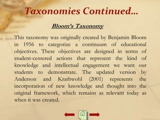Bloom’s Taxonomy
This taxonomy was originally created by Benjamin Bloom
in 1956 to categorize a continuum of educational
objectives. These objectives are designed in terms of
student-centered actions that represent the kind of
knowledge and intellectual engagement we want our
students to demonstrate. The updated version by
Anderson and Krathwohl (2001) represents the
incorporation of new knowledge and thought into the
original framework, which remains as relevant today as
when it was created.
Taxonomies Continued…
 