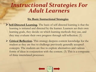Six Basic Instructional Strategies
 Self-Directed Learning. The basis of self-directed learning is that the
learning is initiated and directed by the learner. Learners set their own
learning goals, they decide on which learning methods they use, and
they may evaluate their own progress through self-reflection. (1)
 Critical Reflection. This strategy deepens content knowledge for the
student as they are free to challenge previously generally accepted
concepts. The students are free to explore alternatives and various
forms of ideas in conjunction with the content. (5) This is a composite
of three interrelated processes:
Instructional Strategies For
Adult Learners
 