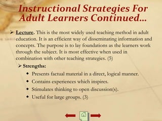  Lecture. This is the most widely used teaching method in adult
education. It is an efficient way of disseminating information and
concepts. The purpose is to lay foundations as the learners work
through the subject. It is most effective when used in
combination with other teaching strategies. (5)
Strengths:
 Presents factual material in a direct, logical manner.
 Contains experiences which inspires.
 Stimulates thinking to open discussion(s).
 Useful for large groups. (3)
Instructional Strategies For
Adult Learners Continued…
 