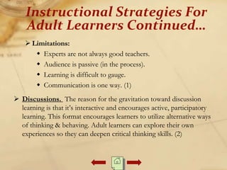  Limitations:
 Experts are not always good teachers.
 Audience is passive (in the process).
 Learning is difficult to gauge.
 Communication is one way. (1)
 Discussions. The reason for the gravitation toward discussion
learning is that it’s interactive and encourages active, participatory
learning. This format encourages learners to utilize alternative ways
of thinking & behaving. Adult learners can explore their own
experiences so they can deepen critical thinking skills. (2)
Instructional Strategies For
Adult Learners Continued…
 
