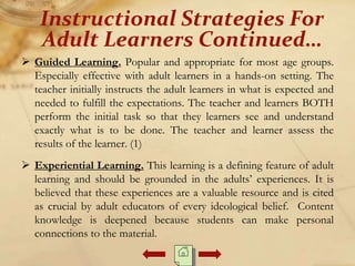  Guided Learning. Popular and appropriate for most age groups.
Especially effective with adult learners in a hands-on setting. The
teacher initially instructs the adult learners in what is expected and
needed to fulfill the expectations. The teacher and learners BOTH
perform the initial task so that they learners see and understand
exactly what is to be done. The teacher and learner assess the
results of the learner. (1)
 Experiential Learning. This learning is a defining feature of adult
learning and should be grounded in the adults’ experiences. It is
believed that these experiences are a valuable resource and is cited
as crucial by adult educators of every ideological belief. Content
knowledge is deepened because students can make personal
connections to the material.
Instructional Strategies For
Adult Learners Continued…
 