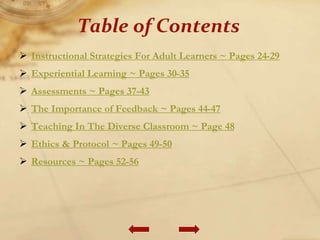  Instructional Strategies For Adult Learners ~ Pages 24-29
 Experiential Learning ~ Pages 30-35
 Assessments ~ Pages 37-43
 The Importance of Feedback ~ Pages 44-47
 Teaching In The Diverse Classroom ~ Page 48
 Ethics & Protocol ~ Pages 49-50
 Resources ~ Pages 52-56
Table of Contents
 