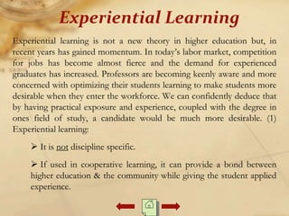 Experiential learning is not a new theory in higher education but, in
recent years has gained momentum. In today’s labor market, competition
for jobs has become almost fierce and the demand for experienced
graduates has increased. Professors are becoming keenly aware and more
concerned with optimizing their students learning to make students more
desirable when they enter the workforce. We can confidently deduce that
by having practical exposure and experience, coupled with the degree in
ones field of study, a candidate would be much more desirable. (1)
Experiential learning:
 It is not discipline specific.
 If used in cooperative learning, it can provide a bond between
higher education & the community while giving the student applied
experience.
Experiential Learning
 