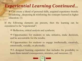  Can create a blend of personal skills, acquired experience thereby
broadening , deepening & reinforcing the concepts learned in higher
education. (1)
If the following elements are present, then the learning can be
considered to be “experiential”:
 Reflection, critical analysis and synthesis;
 Opportunities for students to take initiative, make decisions,
and be accountable for the results;
 Opportunities for students to engage intellectually, creatively,
emotionally, socially, or physically;
A designed learning experience that includes the possibility to
learn from natural consequences, mistakes, and successes. (2)
Experiential Learning Continued…
 