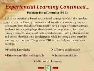 Problem-Based Learning (PBL)
PBL is an experience-based instructional strategy in which the problem
itself drives the learning. Students work together in assigned groups to
solve a problem that doesn’t necessarily have a single or correct answer.
Student’s form a group hypothesis based on the presented facts and
through research, analysis of facts, and discussion, both problem-solving
and critical-thinking skills are deepened while fostering a constructivist
learning environment. The goals of PBL include helping the students
develop:
Flexible Knowledge Effective collaboration
Effective problem-solving skills  Intrinsic motivation
Self-directed Learning
Experiential Learning Continued…
 