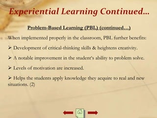 Problem-Based Learning (PBL) (continued…)
When implemented properly in the classroom, PBL further benefits:
 Development of critical-thinking skills & heightens creativity.
 A notable improvement in the student‘s ability to problem solve.
 Levels of motivation are increased.
 Helps the students apply knowledge they acquire to real and new
situations. (2)
Experiential Learning Continued…
 