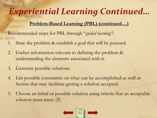 Problem-Based Learning (PBL) (continued…)
Recommended steps for PBL through “guided learning”:
1. State the problem & establish a goal that will be pursued.
2. Gather information relevant to defining the problem &
understanding the elements associated with it.
3. Generate possible solutions.
4. List possible constraints on what can be accomplished as well as
factors that may facilitate getting a solution accepted.
5. Choose an initial or possible solution using criteria that an acceptable
solution must meet. (2)
Experiential Learning Continued…
 