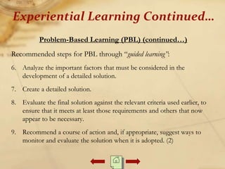 Problem-Based Learning (PBL) (continued…)
Recommended steps for PBL through “guided learning”:
6. Analyze the important factors that must be considered in the
development of a detailed solution.
7. Create a detailed solution.
8. Evaluate the final solution against the relevant criteria used earlier, to
ensure that it meets at least those requirements and others that now
appear to be necessary.
9. Recommend a course of action and, if appropriate, suggest ways to
monitor and evaluate the solution when it is adopted. (2)
Experiential Learning Continued…
 