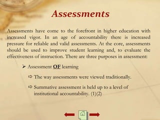 Assessments have come to the forefront in higher education with
increased vigor. In an age of accountability there is increased
pressure for reliable and valid assessments. At the core, assessments
should be used to improve student learning and, to evaluate the
effectiveness of instruction. There are three purposes in assessment:
 Assessment OF learning
 The way assessments were viewed traditionally.
 Summative assessment is held up to a level of
institutional accountability. (1)(2)
Assessments
 
