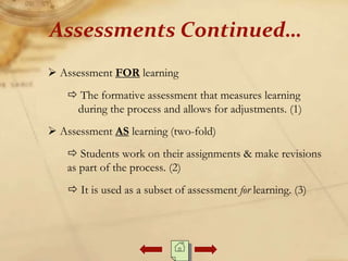  Assessment FOR learning
 The formative assessment that measures learning
during the process and allows for adjustments. (1)
 Assessment AS learning (two-fold)
 Students work on their assignments & make revisions
as part of the process. (2)
 It is used as a subset of assessment for learning. (3)
Assessments Continued…
 