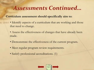 Curriculum assessment should specifically aim to:
• Identify aspects of a curriculum that are working and those
that need to change.
• Assess the effectiveness of changes that have already been
made.
• Demonstrate the effectiveness of the current program.
• Meet regular program review requirements.
• Satisfy professional accreditations. (1)
Assessments Continued…
 