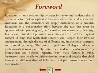 Education is not a relationship between instructor and students that is
driven as a form of metaphorical business where the students are the
customers and the instructors are simply distributors of a product.
Education is a collaborative effort between the two that must be
approached with planning and, be focused on student-centered learning.
Instructors must develop instructional strategies that deliver required
content in ways that reach their students and, deepen their level of
understanding through the use of differentiating instructional strategies
and careful planning. The primary goal for all higher education
professionals is to respectively foster their student’s development in a
professional and personal capacity. With these factors in mind,
instructors must be able to differentiate in theory and practice that child
learners are different than adult learners, and plan instruction to meet
their needs.
Foreword
 
