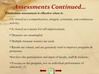 Curriculum assessment is effective when it:
• Is viewed as a comprehensive, integral, systematic, and continuous
activity;
• Is viewed as a means for self-improvement;
• Measures are meaningful;
• Multiple measure sources are used;
• Results are valued, and are genuinely used to improve programs &
processes;
•Involves the participation and input of faculty, staff & students;
• Focuses on the program, not on individual performance of
educators. (1)
Assessments Continued…
 