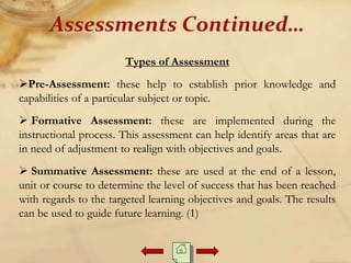 Types of Assessment
Pre-Assessment: these help to establish prior knowledge and
capabilities of a particular subject or topic.
 Formative Assessment: these are implemented during the
instructional process. This assessment can help identify areas that are
in need of adjustment to realign with objectives and goals.
 Summative Assessment: these are used at the end of a lesson,
unit or course to determine the level of success that has been reached
with regards to the targeted learning objectives and goals. The results
can be used to guide future learning. (1)
Assessments Continued…
 