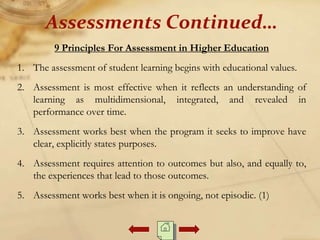 9 Principles For Assessment in Higher Education
1. The assessment of student learning begins with educational values.
2. Assessment is most effective when it reflects an understanding of
learning as multidimensional, integrated, and revealed in
performance over time.
3. Assessment works best when the program it seeks to improve have
clear, explicitly states purposes.
4. Assessment requires attention to outcomes but also, and equally to,
the experiences that lead to those outcomes.
5. Assessment works best when it is ongoing, not episodic. (1)
Assessments Continued…
 