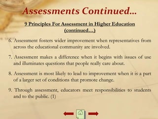 9 Principles For Assessment in Higher Education
(continued…)
6. Assessment fosters wider improvement when representatives from
across the educational community are involved.
7. Assessment makes a difference when it begins with issues of use
and illuminates questions that people really care about.
8. Assessment is most likely to lead to improvement when it is a part
of a larger set of conditions that promote change.
9. Through assessment, educators meet responsibilities to students
and to the public. (1)
Assessments Continued…
 