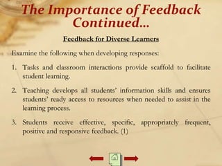 Feedback for Diverse Learners
Examine the following when developing responses:
1. Tasks and classroom interactions provide scaffold to facilitate
student learning.
2. Teaching develops all students’ information skills and ensures
students’ ready access to resources when needed to assist in the
learning process.
3. Students receive effective, specific, appropriately frequent,
positive and responsive feedback. (1)
The Importance of Feedback
Continued…
 