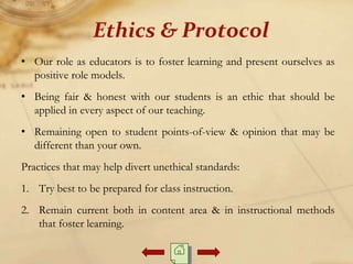 • Our role as educators is to foster learning and present ourselves as
positive role models.
• Being fair & honest with our students is an ethic that should be
applied in every aspect of our teaching.
• Remaining open to student points-of-view & opinion that may be
different than your own.
Practices that may help divert unethical standards:
1. Try best to be prepared for class instruction.
2. Remain current both in content area & in instructional methods
that foster learning.
Ethics & Protocol
 