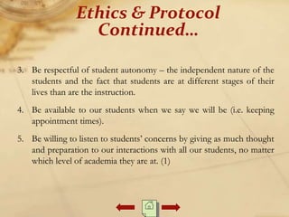 3. Be respectful of student autonomy – the independent nature of the
students and the fact that students are at different stages of their
lives than are the instruction.
4. Be available to our students when we say we will be (i.e. keeping
appointment times).
5. Be willing to listen to students’ concerns by giving as much thought
and preparation to our interactions with all our students, no matter
which level of academia they are at. (1)
Ethics & Protocol
Continued…
 