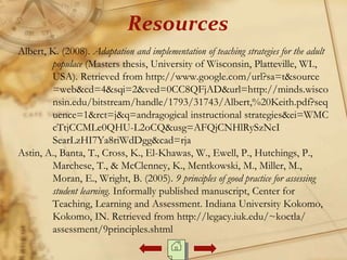 Albert, K. (2008). Adaptation and implementation of teaching strategies for the adult
populace (Masters thesis, University of Wisconsin, Platteville, WI.,
USA). Retrieved from http://www.google.com/url?sa=t&source
=web&cd=4&sqi=2&ved=0CC8QFjAD&url=http://minds.wisco
nsin.edu/bitstream/handle/1793/31743/Albert,%20Keith.pdf?seq
uence=1&rct=j&q=andragogical instructional strategies&ei=WMC
cTtjCCMLe0QHU-L2oCQ&usg=AFQjCNHlRySzNcI
SearLzHI7Ya8riWdDgg&cad=rja
Astin, A., Banta, T., Cross, K., El-Khawas, W., Ewell, P., Hutchings, P.,
Marchese, T., & McClenney, K., Mentkowski, M., Miller, M.,
Moran, E., Wright, B. (2005). 9 principles of good practice for assessing
student learning. Informally published manuscript, Center for
Teaching, Learning and Assessment. Indiana University Kokomo,
Kokomo, IN. Retrieved from http://legacy.iuk.edu/~koctla/
assessment/9principles.shtml
Resources
 