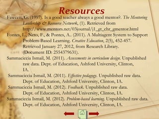 Resources
Fawcett, G. (1997). Is a good teacher always a good mentor?. The Mentoring
Leadership & Resource Network, (1). Retrieved from
http://www.mentors.net/03journal/j1_gt_chr_gmentor.html
Fontes, L., Neto, F., & Pontes, A.. (2011). A Multiagent System to Support
Problem-Based Learning. Creative Education, 2(5), 452-457.
Retrieved January 27, 2012, from Research Library.
(Document ID: 2554379631).
Sammaciccia Ismail, M. (2011). Assessments in curriculum design. Unpublished
raw data. Dept. of Education, Ashford University, Clinton,
IA.
Sammaciccia Ismail, M. (2011). Effective pedagogy. Unpublished raw data.
Dept. of Education, Ashford University, Clinton, IA.
Sammaciccia Ismail, M. (2012). Feedback. Unpublished raw data.
Dept. of Education, Ashford University, Clinton, IA.
Sammaciccia Ismail, M. (2012). Problem-based learning. Unpublished raw data.
Dept. of Education, Ashford University, Clinton, IA.
 