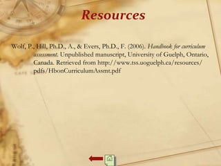 Resources
Wolf, P., Hill, Ph.D., A., & Evers, Ph.D., F. (2006). Handbook for curriculum
assessment. Unpublished manuscript, University of Guelph, Ontario,
Canada. Retrieved from http://www.tss.uoguelph.ca/resources/
pdfs/HbonCurriculumAssmt.pdf
 
