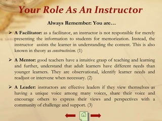 Always Remember: You are…
 A Facilitator: as a facilitator, an instructor is not responsible for merely
presenting the information to students for memorization. Instead, the
instructor assists the learner in understanding the content. This is also
known in theory as constructivism. (1)
 A Mentor: good teachers have a intuitive grasp of teaching and learning
and further, understand that adult learners have different needs than
younger learners. They are observational, identify learner needs and
readjust or intervene when necessary. (2)
 A Leader: instructors are effective leaders if they view themselves as
having a unique voice among many voices, share their voice and
encourage others to express their views and perspectives with a
community of challenge and support. (3)
Your Role As An Instructor
 
