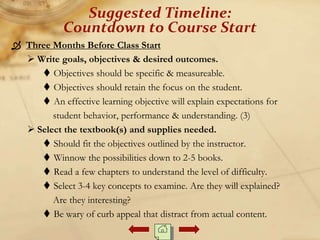  Three Months Before Class Start
 Write goals, objectives & desired outcomes.
 Objectives should be specific & measureable.
 Objectives should retain the focus on the student.
 An effective learning objective will explain expectations for
student behavior, performance & understanding. (3)
 Select the textbook(s) and supplies needed.
 Should fit the objectives outlined by the instructor.
 Winnow the possibilities down to 2-5 books.
 Read a few chapters to understand the level of difficulty.
 Select 3-4 key concepts to examine. Are they will explained?
Are they interesting?
 Be wary of curb appeal that distract from actual content.
Suggested Timeline:
Countdown to Course Start
 