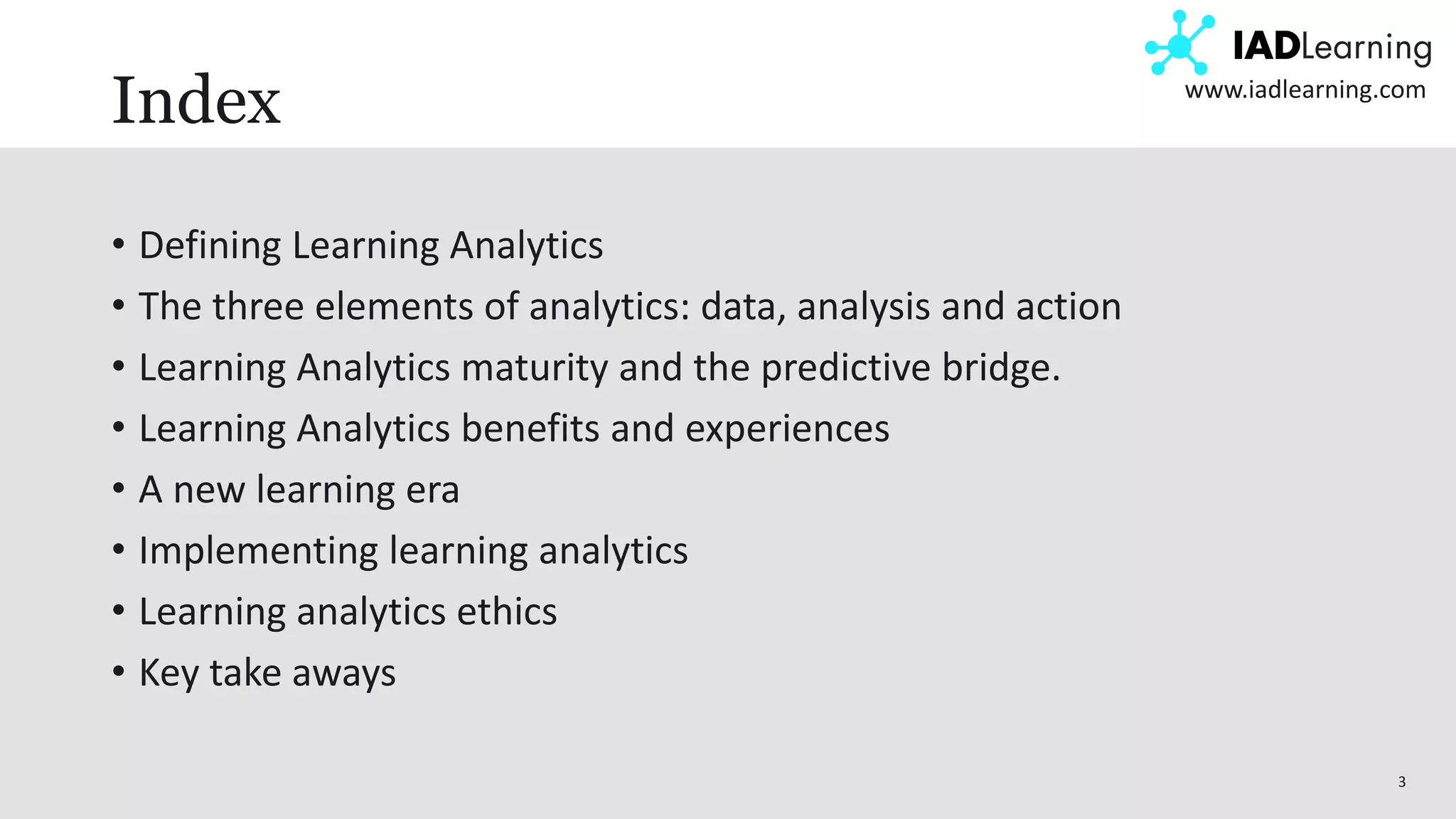 3
www.iadlearning.com
Index
• Defining Learning Analytics
• The three elements of analytics: data, analysis and action
• Learning Analytics maturity and the predictive bridge.
• Learning Analytics benefits and experiences
• A new learning era
• Implementing learning analytics
• Learning analytics ethics
• Key take aways
 