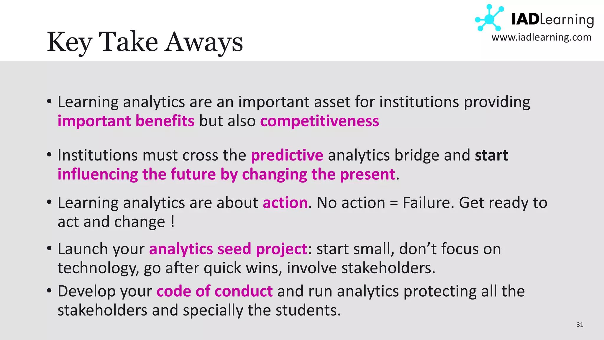 31
www.iadlearning.com
Key Take Aways
• Learning analytics are an important asset for institutions providing
important benefits but also competitiveness
• Institutions must cross the predictive analytics bridge and start
influencing the future by changing the present.
• Learning analytics are about action. No action = Failure. Get ready to
act and change !
• Launch your analytics seed project: start small, don’t focus on
technology, go after quick wins, involve stakeholders.
• Develop your code of conduct and run analytics protecting all the
stakeholders and specially the students.
 