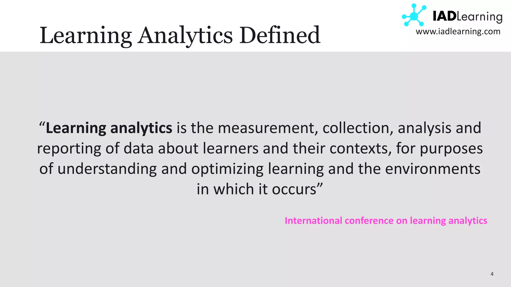 4
www.iadlearning.com
Learning Analytics Defined
“Learning analytics is the measurement, collection, analysis and
reporting of data about learners and their contexts, for purposes
of understanding and optimizing learning and the environments
in which it occurs”
International conference on learning analytics
 