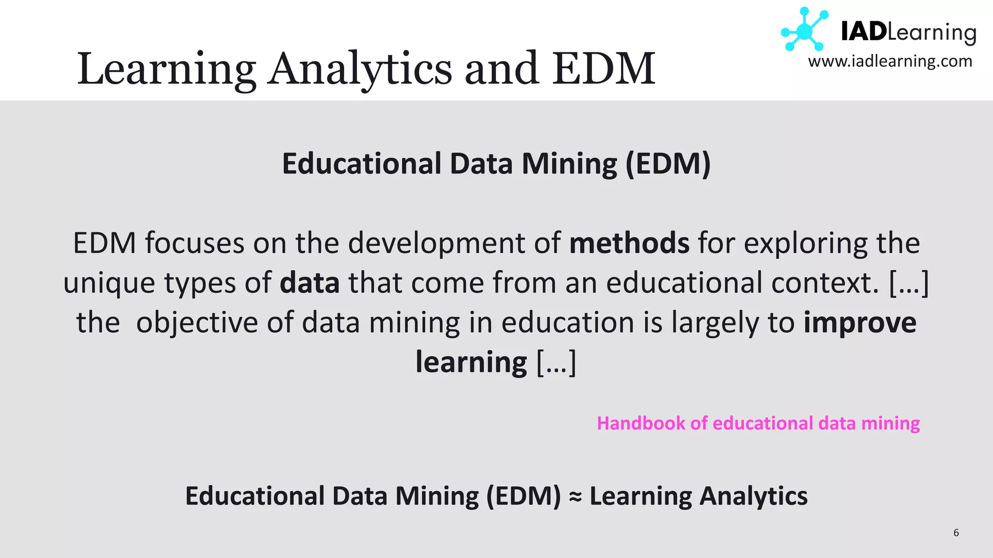 6
www.iadlearning.com
Learning Analytics and EDM
Educational Data Mining (EDM)
EDM focuses on the development of methods for exploring the
unique types of data that come from an educational context. […]
the objective of data mining in education is largely to improve
learning […]
Handbook of educational data mining
Educational Data Mining (EDM) ≈ Learning Analytics
 