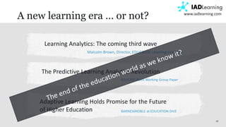 19
www.iadlearning.com
A new learning era … or not?
Learning Analytics: The coming third wave
Malcolm Brown, Director, EDUCAUSE Learning Initiative
The Predictive Learning Analytics Revolution
EDUCASE ECAR Working Group Paper
Adaptive Learning Holds Promise for the Future
of Higher Education BARNES6NOBLE at EDUCATION DIVE
 