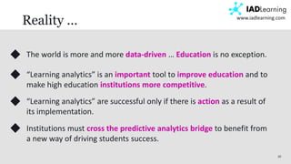 20
www.iadlearning.com
Reality …
The world is more and more data-driven … Education is no exception.
“Learning analytics” is an important tool to improve education and to
make high education institutions more competitive.
“Learning analytics” are successful only if there is action as a result of
its implementation.
Institutions must cross the predictive analytics bridge to benefit from
a new way of driving students success.
 