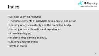 3
www.iadlearning.com
Index
• Defining Learning Analytics
• The three elements of analytics: data, analysis and action
• Learning Analytics maturity and the predictive bridge.
• Learning Analytics benefits and experiences
• A new learning era
• Implementing learning analytics
• Learning analytics ethics
• Key take aways
 