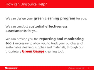 How can Unisource Help?

We can design your green cleaning program for you.
We can conduct custodial effectiveness
assessments for you.
We can provide you the reporting and monitoring
tools necessary to allow you to track your purchases of
sustainable cleaning supplies and materials, through our
proprietary Green Gauge cleaning tool.

12

 