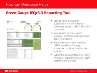How can Unisource Help?
Green Gauge IEQc3.3 Reporting Tool
 Easy-to-read analysis of
Sustainable Cleaning Product
purchases against LEED®:EB-O&M
standards
 View results for your entire
building portfolio and individual
delivery locations
 Identify products not meeting
LEED® standards for easy
conversion to more sustainable
options
 Subscribe to a monthly YTD report
or request reports to match LEED®
performance periods

13

 
