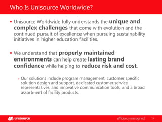 Who Is Unisource Worldwide?
 Unisource Worldwide fully understands the unique and
complex challenges that come with evolution and the
continued pursuit of excellence when pursuing sustainability
initiatives in higher education facilities.
 We understand that properly maintained
environments can help create lasting brand
confidence while helping to reduce risk and cost.
» Our solutions include program management, customer specific

solution design and support, dedicated customer service
representatives, and innovative communication tools, and a broad
assortment of facility products.

14

 